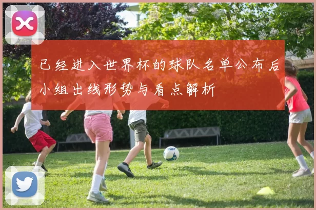 已经进入世界杯的球队名单公布后小组出线形势与看点解析