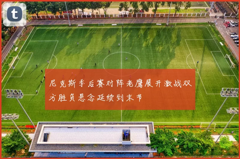 尼克斯季后赛对阵老鹰展开激战双方胜负悬念延续到末节