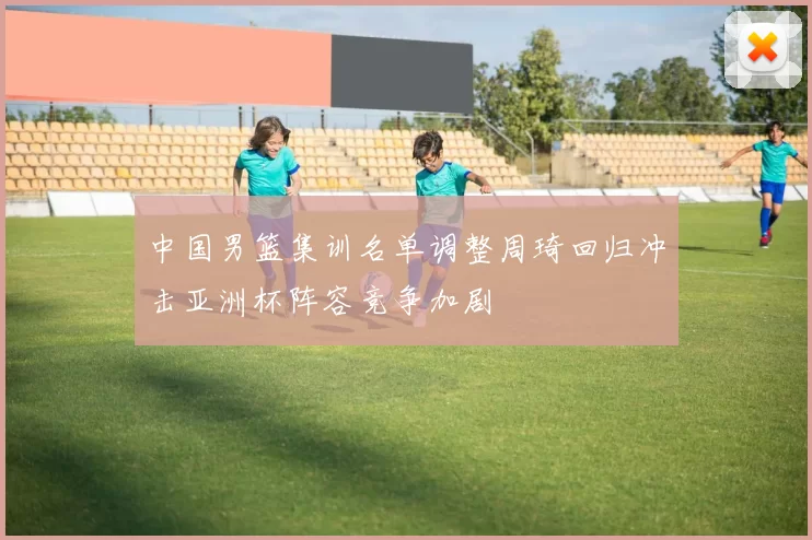 中国男篮集训名单调整周琦回归冲击亚洲杯阵容竞争加剧