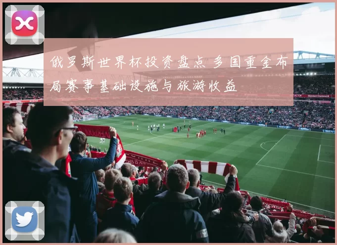 俄罗斯世界杯投资盘点 多国重金布局赛事基础设施与旅游收益