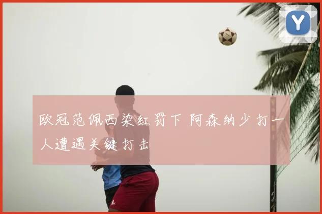 欧冠范佩西染红罚下 阿森纳少打一人遭遇关键打击