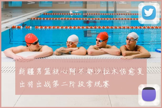 新疆男篮核心阿不都沙拉木伤愈复出将出战第二阶段常规赛