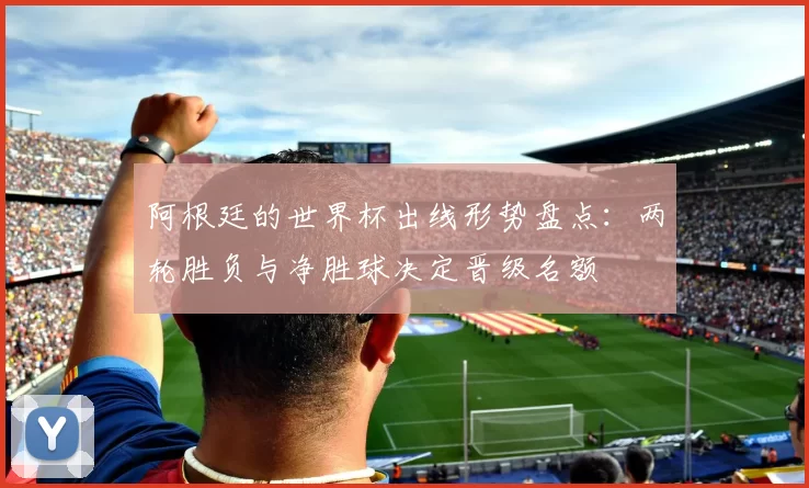 阿根廷的世界杯出线形势盘点：两轮胜负与净胜球决定晋级名额