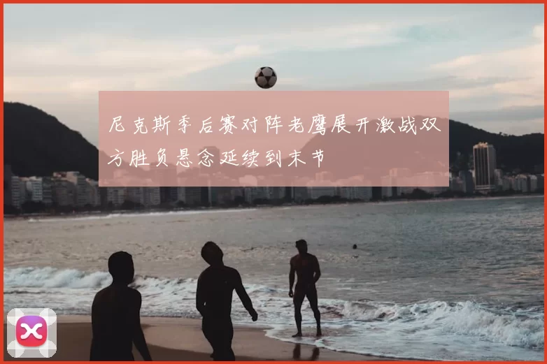 尼克斯季后赛对阵老鹰展开激战双方胜负悬念延续到末节