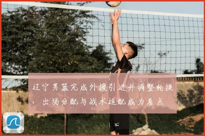 辽宁男篮完成外援引进并调整轮换，出场分配与战术适配成为看点