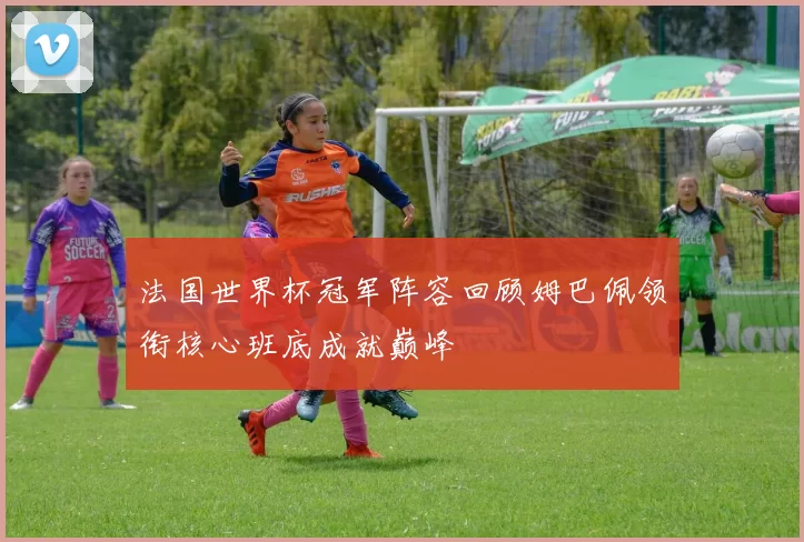 法国世界杯冠军阵容回顾姆巴佩领衔核心班底成就巅峰