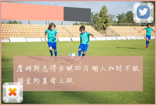 詹姆斯总得分破四万湖人加时不敌掘金约基奇三双