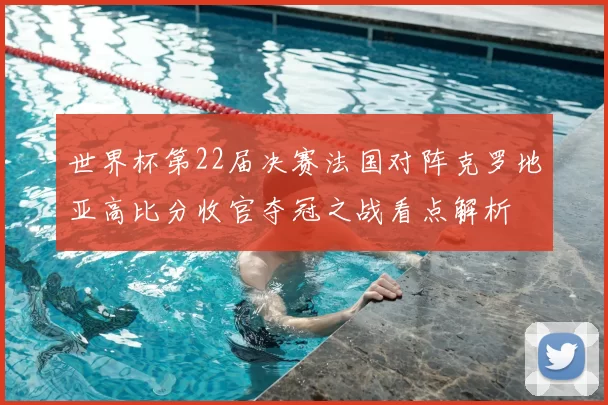 世界杯第22届决赛法国对阵克罗地亚高比分收官夺冠之战看点解析