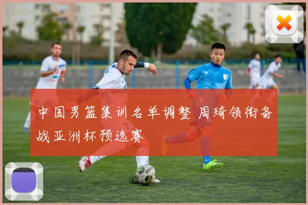 中国男篮集训名单调整 周琦领衔备战亚洲杯预选赛