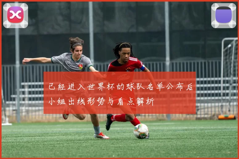 已经进入世界杯的球队名单公布后小组出线形势与看点解析