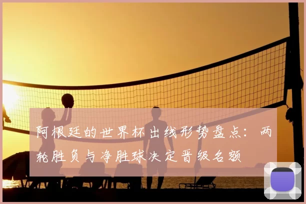 阿根廷的世界杯出线形势盘点：两轮胜负与净胜球决定晋级名额