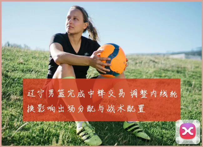 辽宁男篮完成中锋交易 调整内线轮换影响出场分配与战术配置