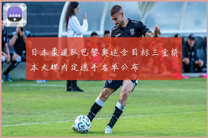 日本柔道队巴黎奥运会目标三金桥本大辉内定选手名单公布