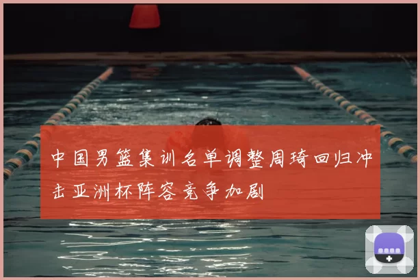 中国男篮集训名单调整周琦回归冲击亚洲杯阵容竞争加剧