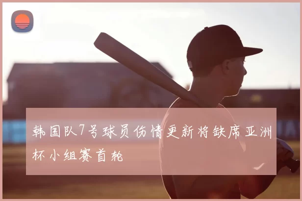 韩国队7号球员伤情更新将缺席亚洲杯小组赛首轮