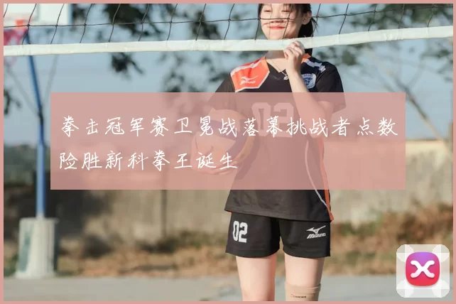 拳击冠军赛卫冕战落幕挑战者点数险胜新科拳王诞生