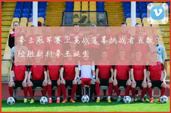 拳击冠军赛卫冕战落幕挑战者点数险胜新科拳王诞生