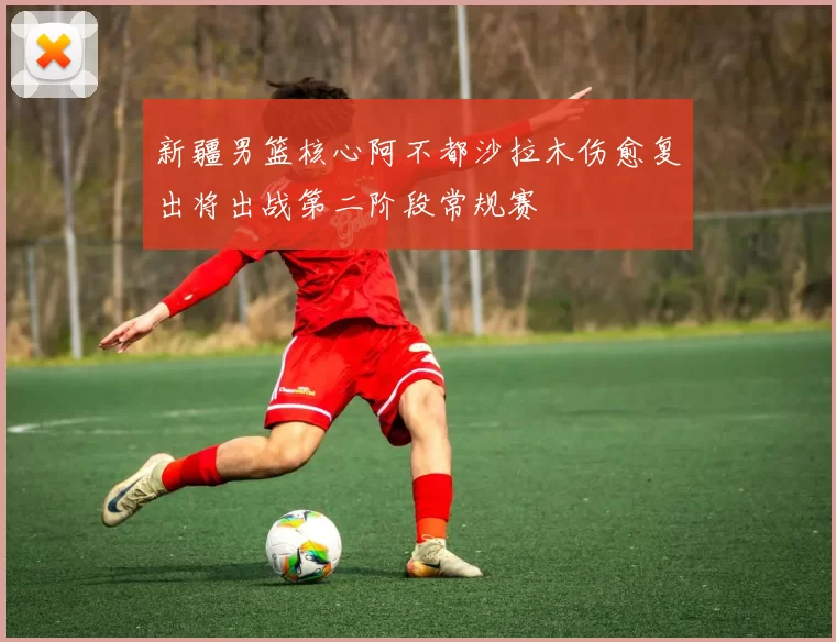 新疆男篮核心阿不都沙拉木伤愈复出将出战第二阶段常规赛