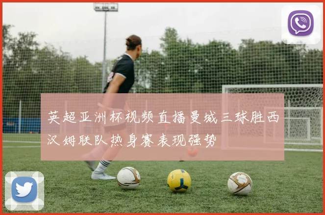 英超亚洲杯视频直播曼城三球胜西汉姆联队热身赛表现强势