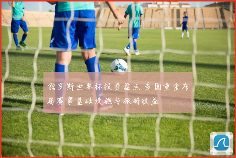 俄罗斯世界杯投资盘点 多国重金布局赛事基础设施与旅游收益