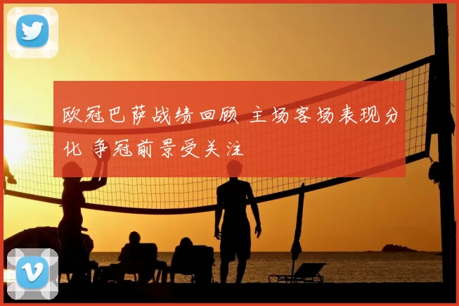 欧冠巴萨战绩回顾 主场客场表现分化 争冠前景受关注