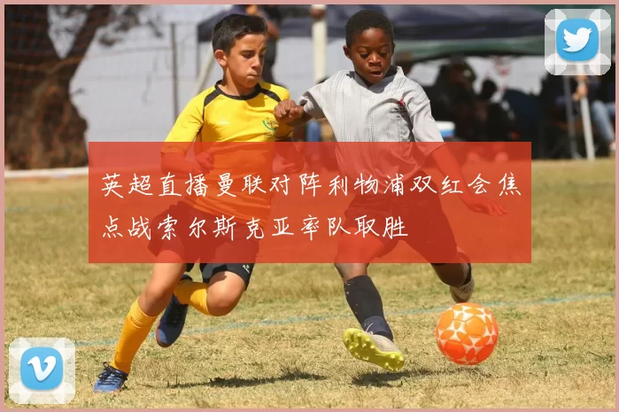 英超直播曼联对阵利物浦双红会焦点战索尔斯克亚率队取胜