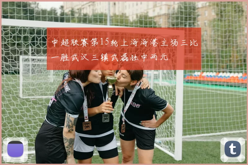 中超联赛第15轮上海海港主场三比一胜武汉三镇武磊独中两元