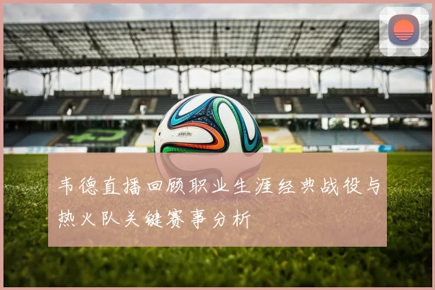 韦德直播回顾职业生涯经典战役与热火队关键赛事分析