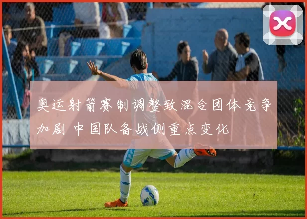 奥运射箭赛制调整致混合团体竞争加剧 中国队备战侧重点变化