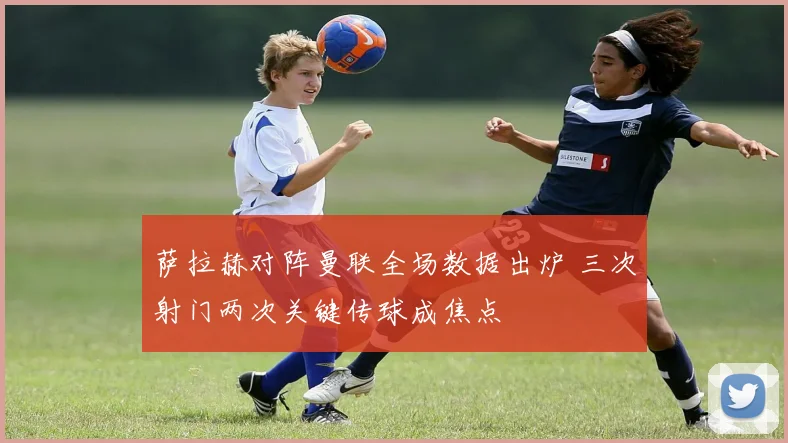 萨拉赫对阵曼联全场数据出炉 三次射门两次关键传球成焦点