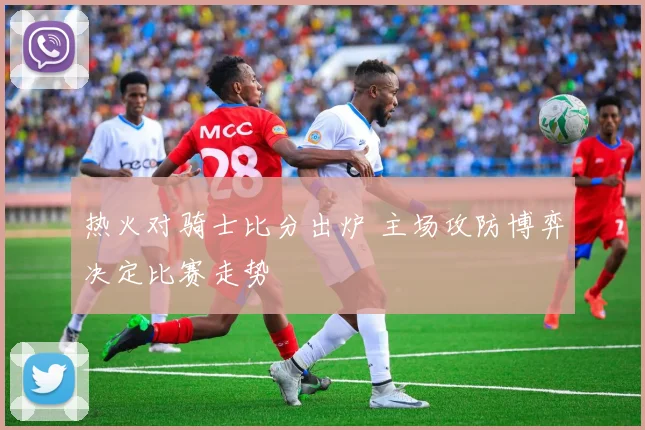 热火对骑士比分出炉 主场攻防博弈决定比赛走势