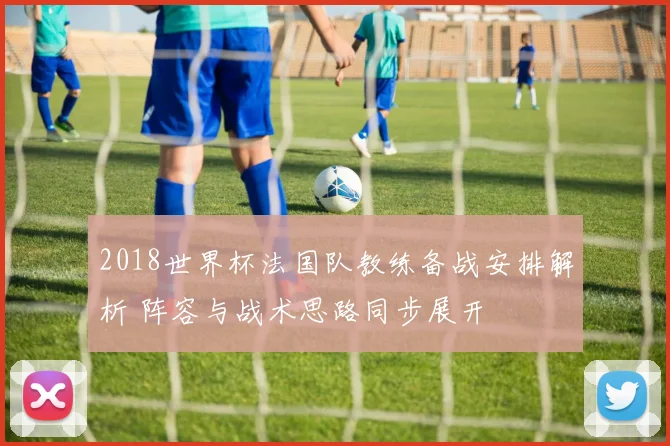 2018世界杯法国队教练备战安排解析 阵容与战术思路同步展开