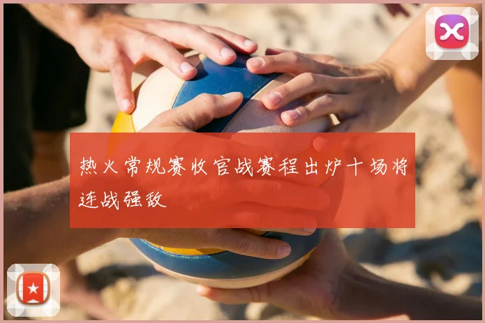 热火常规赛收官战赛程出炉十场将连战强敌