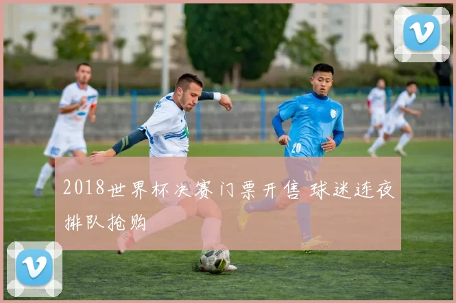 2018世界杯决赛门票开售 球迷连夜排队抢购