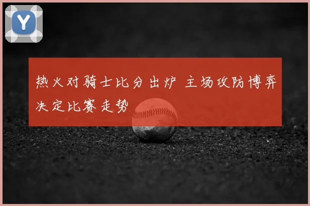 热火对骑士比分出炉 主场攻防博弈决定比赛走势