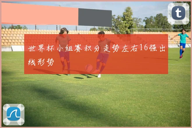 世界杯小组赛积分走势左右16强出线形势