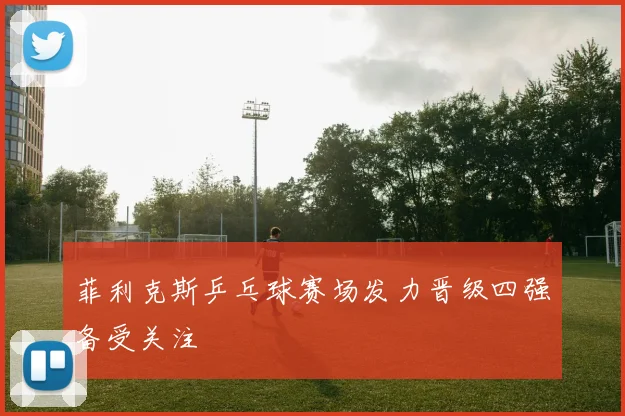 菲利克斯乒乓球赛场发力晋级四强备受关注