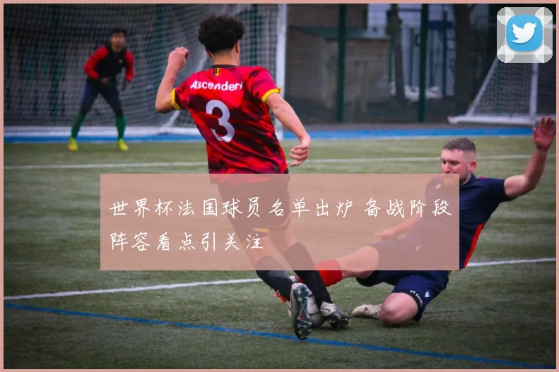 世界杯法国球员名单出炉 备战阶段阵容看点引关注
